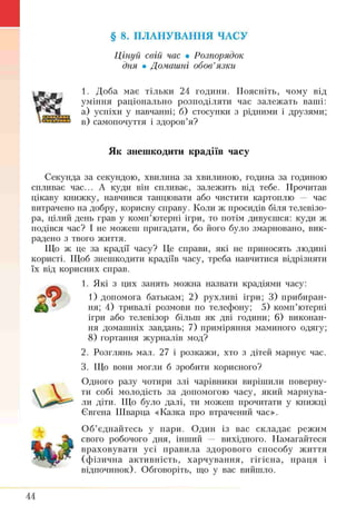 § 8. ПЛАНУВАННЯ ЧАСУ
Цінуй свій час • Розпорядок
дня • Домашні обов’язки
1. Доба має тільки 24 години. Поясніть, чому від
уміння раціонально розподіляти час залежать ваші:
а) успіхи у навчанні; б) стосунки з рідними і друзями;
в) самопочуття і здоров’я?
Як знешкодити крадіїв часу
Секунда за секундою, хвилина за хвилішою, година за годиною
спливає час... А куди він спливає, залежить від тебе. Прочитав
цікаву книжку, навчився танцювати або чистити картоплю — час
витрачено на добру, корисну справу. Коли ж просидів біля телевізо­
ра, цілий день грав у комп’ютерні ігри, то потім дивуєшся: куди ж
подівся час? І не можеш пригадати, бо його було змарновано, вик­
радено з твого життя.
Що ж це за крадії часу? Це справи, які не приносять людині
користі. Щоб знешкодити крадіїв часу, треба навчитися відрізняти
їх від корисних справ.
1. Які з цих занять можна назвати крадіями часу:
1) допомога батькам; 2) рухливі ігри; 3) прибиран­
ня; 4) тривалі розмови по телефону; 5) комп’ютерні
ігри або телевізор більш як дві години; 6) виконан­
ня домашніх завдань; 7) приміряння маминого одягу;
8) гортання журналів мод?
2. Розглянь мал. 27 і розкажи, хто з дітей марнує час.
3. Що вони могли б зробити корисного?
Одного разу чотири злі чарівники вирішили поверну­
ти собі молодість за допомогою часу, який марнува­
ли діти. Що було далі, ти можеш прочитати у книжці
Євгена Шварца «Казка про втрачений час».
Об’єднайтесь у пари. Один із вас складає режим
свого робочого дня, інший — вихідного. Намагайтеся
враховувати усі правила здорового способу життя
(фізична активність, харчування, гігієна, праця і
відпочинок). Обговоріть, що у вас вийшло.
£
44
 