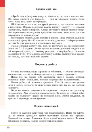 Економ свій час
«Треба зателефонувати комусь, дізнатися, що нам з математики.
Ой, забув спитати про історію», — так ти марнуєш чимало свого
часу і часу тих, кому телефонуєш.
Щоб цього не сталося, на уроці упевнись, що записав завдання
у щоденник. Одразу переглянь кожну вправу і задачу. Не соромся
перепитати, якщо є потреба. Краще витратити кілька хвилин тепер,
ніж марно намагатись удома зрозуміти завдання, коли нема до кого
звернутися за поясненнями.
Постарайся якнайбільше зробити в школі. Іноді вчитель залишає
наприкінці уроку 10—15 хвилин на самопідготовку. Найкраще вико­
ристати їх для виконання домашнього завдання.
Удома сплануй роботу так, щоб не витрачати на самопідготовку
більш як 2 —3 години. Якщо мусиш готувати домашні завдання на
всі завтрашні уроки, то спочатку ретельно сплануй роботу. Це конче
необхідно йтим, хто відвідує спортивну секцію, музичну або худож­
ню школу, має інші важливі справи.
Поринь у роботу
Не має значення, якою справою ти зайнятий, — уміння зосереди­
тися означає здатність відгородитися від усього стороннього.
Якщо під час занять тобі заважають шум з вулиці, розмови
домашніх, плач немовляти, можеш скористатися навушниками.
Почни роботу зі складного предмета. Хоча й спокусливо розпо­
чати з чогось легшого, та сили краще витратити на те, що дається
найважче.
Коли не можеш упоратись із завданням, звернися по допомогу
до домашніх. Або подзвони однокласнику. Та якщо ти любиш поба­
лакати по телефону, краще не торкайся його. Зроби завдання, як
зумієш, і переходь до наступного.
Вчасно відпочивай
Ніхто не здатний бути увесь час зосередженим. Якщо ти відчув,
що не можеш пригадати щойно прочитане, настав час перерви.
Зазвичай достатньо 15 хвилин після кожної години занять. Та коли
захопився роботою, можна перепочити й пізніше.
48
 