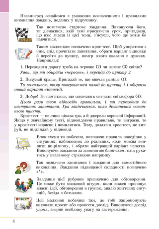 fЛ '
Насамперед ознайомся з умовнішії позначеннями і правилами
виконання завдань, поданих у підручнику.
Так позначено стартове завдання. Виконуючи його,
ти дізнаєшся, якій темі присвячено урок, пригадаєш,
що вже знаєш із цієї теми, з’ясуєш, чого ще хотів би
навчитися.
Таким малюнком позначено крос-тест. Щоб упоратися з
ним, слід прочитати запитання, обрати варіант відповіді
й перейти до пункту, номер якого вказано в дужках.
Наприклад:
1. Переходити дорогу треба на червоне (2) чи зелене (3) світло?
Уяви, що ти обираєш «червоне», і перейди до пункту 2.
2. Подумай краще. Пригадай те, що вивчав раніше (1).
Ти помилився, тому повертаєшся назад до пункту 1 і обираєш
інший варіант відповіді.
3. Добре! Ти пам’ятаєш, що означають сигнали світлофора (4).
Цього разу твоя відповідь правильна, і ти переходиш до
наступного запитання. Гра закінчиться, коли дістанешся остан­
нього пункту.
Крос-тест —не лише цікава гра, а й джерело корисної інформації.
Якщо у звичайному тесті, відповідаючи правильно, ти виграєш, то
у крос-тесті корисно і помилятися. Тому, долаючи крос-тест, не хит­
руй, не підглядай у відповіді.
Блок-схеми ти побачиш, вивчаючи правила поведінки у
ситуаціях, наближених до реальних, коли можна вчи­
нити по-різному, і обрати найкращий варіант нелегко.
Виконуючи завдання за допомогою блок-схем, слід руха­
тись у вказаному стрілками напрямку.
Так позначено запитання і завдання для самостійного
виконання. Завдання підвищеної складності позначено
«*».
Завдання цієї рубрики призначено для обговорення.
Це може бути мозковий штурм, коли кожен пропонує
власні ідеї, обговорення в групах, аналіз життєвих ситу­
ацій, бесіда з батьками.
Цей малюнок побачиш там, де тобі запропонують
виконати проект або провести дослід. Виконуючи дослід
удома, зверни особливу увагу на застереження.
4
 
