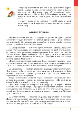 А
Насправді важливими для нас є всі три канали сприй­
няття. Однак можна легко визначити, який є голов­
ним для тебе. Для цього уяви собі, наприклад, море,
озеро або річку. Як це було? Ти побачив картинку, чи
почув плескіт хвиль, або відчув, як вони торкаються
тебе?
У якому порядку це постало у твоїй уяві, в такій
послідовності ти й сприймаєш інформацію з навколиш­
нього світу.
Активне слухання
Не має значення, хто ти — «глядач», «слухач» чи «діяч», уміння
слухати необхідне кожному. Не думай, що це легко. Процес слухан­
ня непростий. Він складається принаймні з трьох етапів: зосеред­
ження, розуміння і запам’ятовування.
1. Зосередитися — означає бути уважним. Звісно, якщо роз­
повідь учителя цікава, зосередитися неважко. Та щоб стати добрим
слухачем, слід навчитися зосереджуватись і на тому, що тобі не
завжди цікаве. Треба побороти себе й прислухатися до пояснень.
Якщо за типом сприйняття ти «глядач», доцільно в цей час робити
короткі записи (конспект).
Дехто, почувши кілька знайомих фраз, перестає слухати. І про­
пускає найважливіше. Адже вчитель завжди починає свою розповідь
з того, що учням відоме, а потім викладає новий матеріал.
2. Зрозуміти — означає правильно розшифрувати інформацію.
Для цього треба не лише слухати вчителя, а й стежити за його
мімікою, жестами, старанно уявляти те, про що він розповідає,
перейматися його почуттями.
Іноді нерозуміння виникає через вживання незнайомих слів,
нечітке пояснення. Ніколи не соромся запитати: «Що означає це
слово?» або перепитай те, чого не зрозумів.
Для цього найкраще використати парафразу. Це переказ своїми
словами того, що ти почув. Парафраза починається словами: «Якщо
я правильно вас зрозумів...», а далі по суті. Вчитель буде задово­
лений, що його слухають, цікавляться темою, і пояснить тобі незро­
зумілі моменти.
3. Запам’ятати — означає зберегти інформацію у пам’яті.
Якщо вчитель називає, наприклад, дату, прізвище або номер впра­
ви, повтори їх про себе два, три, чотири рази або запиши в зошит.
Інакше це вивітриться з голови вже за 20 секунд.
51
 