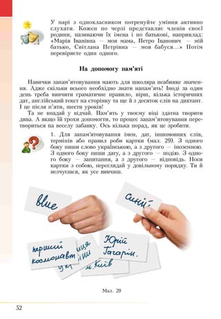 У парі з однокласником потренуйте уміння активно
слухати. Кожен по черзі представляє членів своєї
родини, називаючи їх імена і по батькові, наприклад:
«Марія Іванівна — моя мама, Петро Іванович — мій
батько, Світлана Петрівна — моя бабуся...» Потім
перевіряєте один одного.
На допомогу пам’яті
Навички запам’ятовування мають для школяра неабияке значен­
ня. Адже скільки всього необхідно знати напам’ять! Іноді за один
день треба вивчити граматичне правило, вірш, кілька історичних
дат, англійський текст на сторінку та ще й з десяток слів на диктант.
І це після п’яти, шести уроків!
Та не впадай у відчай. Пам’ять у твоєму віці здатна творити
дива. А якщо їй трохи допомогти, то процес запам’ятовування пере­
твориться на веселу забавку. Ось кілька порад, як це зробити.
1. Для запам’ятовування імен, дат, іншомовних слів,
термінів або правил роби картки (мал. 29). З одного
& боку пиши слово українською, а з другого — іноземною.
З одного боку ш і ш и дату, а з другого — подію. З одно­
го боку — запитання, а з другого — відповідь. Носи
картки з собою, переглядай у довільному порядку. Ти й
незчуєшся, як усе вивчиш.
52
 