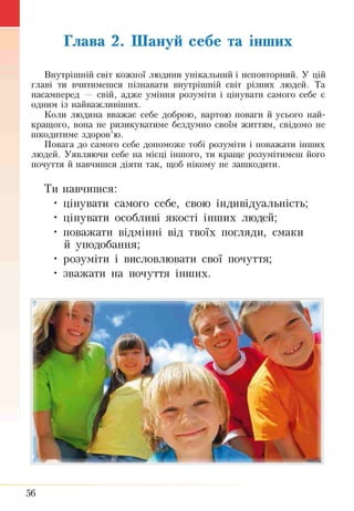 Глава 2. Шануй себе та інших
Внутрішнії! світ кожної людини унікальний і неповторний. У цій
главі ти вчитимешся пізнавати внутрішній світ різних людей. Та
насамперед — свій, адже уміння розуміти і цінувати самого себе є
одним із найважливіших.
Коли людина вважає себе доброю, вартою поваги й усього най­
кращого, вона не ризикуватиме бездумно своїм життям, свідомо не
шкодитиме здоров’ю.
Повага до самого себе допоможе тобі розуміти і поважати інших
людей. Уявляючи себе на місці іншого, ти краще розумітимеш його
почуття й навчишся діяти так, щоб нікому не зашкодити.
Ти навчишся:
• цінувати самого себе, свою індивідуальність;
• цінувати особливі якості інших людей;
• поважати відмінні від твоїх погляди, смаки
й уподобання;
• розуміти і висловлювати свої почуття;
• зважати на почуття інших.
56
 