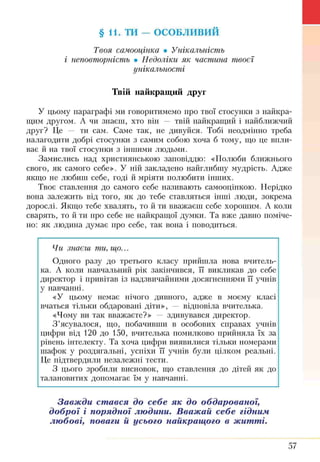 § 11. ТИ - ОСОБЛИВИЙ
Твоя самооцінка • Унікальність
і неповторність • Недоліки як частина твоєї
унікальності
Твій найкращий друг
У цьому параграфі ми говоритимемо про твої стосунки з найкра­
щим другом. А чи знаєш, хто він — твій найкращий і найближчий
друг? Це — ти сам. Саме так, не дивуйся. Тобі неодмінно треба
налагодити добрі стосунки з самим собою хоча б тому, що це впли­
ває й на твої стосунки з іншими людьми.
Замислись над християнською заповіддю: «Полюби ближнього
свого, як самого себе». У ній закладено найглибшу мудрість. Адже
якщо не любиш себе, годі й мріяти полюбити ІН Ш И Х.
Твоє ставлення до самого себе називають самооцінкою. Нерідко
вона залежить від того, як до тебе ставляться інші люди, зокрема
дорослі. Якщо тебе хвалять, то й ти вважаєш себе хорошим. А коли
сварять, то й ти про себе не найкращої думки. Та вже давно поміче­
но: як людина думає про себе, так вона і поводиться.
Чи знаєш ти, що...
Одного разу до третього класу прийшла нова вчитель­
ка. А коли навчальний рік закінчився, її викликав до себе
директор і привітав із надзвичайними досягненнями її учнів
у навчанні.
«У цьому немає нічого дивного, адже в моєму класі
вчаться тільки обдаровані діти», — відповіла вчителька.
«Чому ви так вважаєте?» — здивувався директор.
З ’ясувалося, що, побачивши в особових справах учнів
цифри від 120 до 150, вчителька помилково прийняла їх за
рівень інтелекту. Та хоча цифри виявилися тільки номерами
шафок у роздягальні, успіхи її учнів були цілком реальні.
Це підтвердили незалежні тести.
З цього зробили висновок, що ставлення до дітей як до
талановитих допомагає їм у навчанні.
Завжди стався до себе як до обдарованої
доброї і порядної людини. Вважай себе гідним
любові, поваги й усього найкращого в житті.
57
 