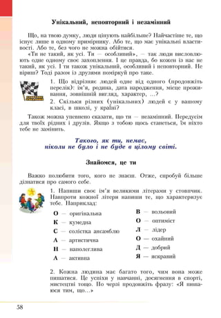 Унікальний, неповторний і незамінний
Що, на твою думку, люди цінують найбільше? Найчастіше те, що
існує ліпне в одному приміршіку. Або те, що має унікальні власти­
вості. Або те, без чого не можна обійтися.
«Ти не такий, як усі. Ти — особливий», — так люди висловлю­
ють одне одному своє захоплення. І це правда, бо кожен із нас. не
такий, як усі. І ти також унікальний, особливий і неповторний. Не
віриш? Тоді разом із друзями поміркуй про таке.
1. Що відрізняє людей одне від одного (продовжіть
перелік): ім’я, родина, дата народження, місце прожи­
вання, зовнішній вигляд, характер, ...?
2. Скільки різних (унікальних) людей є у вашому
класі, в школі, у країні?
Також можна упевнено сказати, що ти — незамінний. Передусім
для твоїх рідних і друзів. Якщо з тобою щось станеться, їм ніхто
тебе не замінить.
Такого, як ти, немає,
ніколи не було і не буде в цілому світі.
Знайомся, це ти
Важко полюбити того, кого не знаєш. Отже, спробуй більше
дізнатися про самого себе.
1. Напиши своє ім’я великими літерами у стовпчик.
Навпроти кожної літери напиши те, що характеризує
тебе. Наприклад:
О — оригінальна В — вольовий
к — кумедна О — оптиміст
с — солістка ансамблю л — лідер
А — артистична о — охайний
Н — наполеглива д— добрий
А — активна я — яскравий
2. Кожна людина має багато того, чим вона може
пишатися. Це успіхи у навчанні, досягнення в спорті,
мистецтві тощо. По черзі продовжіть фразу: «Я пиша­
юся тим, що...»
58
 