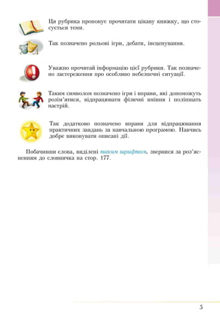 Ця рубрика пропонує прочитати цікаву книжку, що сто­
сується теми.
Так позначено рольові ігри, дебати, інсценування.
Уважно прочитай інформацію цієї рубрики. Так позначе­
но застереження про особливо небезпечні ситуації.
Таким символом позначено ігри і вправи, які допоможуть
розім’ятися, відпрацювати фізичні вміння і поліпшать
настрій.
Так додатково позначено вправи для відпрацювання
практичних завдань за навчальною програмою. Навчись
добре виконувати описані дії.
О
Побачивши слова, виділені таким шрифтом, звернися за роз’яс­
ненням до словничка на стор. 177.
5
 