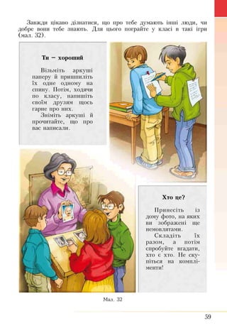 Завжди цікаво дізнатися, що про тебе думають інттті люди, чи
добре вони тебе знають. Для цього пограйте у класі в такі ігри
(мал. 32).
Хто це?
Принесіть із
дому фото, на яких
ви зображені ще
немовлятами.
Складіть їх
разом, а потім
спробуйте вгадати,
хто є хто. Не ску­
піться на комплі­
менти!
Ти —хороший
Візьміть аркуші
паперу й пришпиліть
їх одне одному на
спину. Потім, ходячи
по класу, напишіть
своїм друзям щось
гарне про них.
Зніміть аркуші й
прочитайте, що про
вас написали.
Мал. 32
59
 