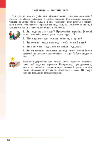 Твої вади — частина тебе
Чи правда, що ми унікальні тільки своїми сильними якостями?
Звісно, ні. Люди унікальні й своїми вадами. Ми повинні усвідом­
лювати не лише свою силу, а й свої недоліки, щоб реально оціню­
вати власні можливості, працювати над тим, що можемо змінити, і
навчитися жити з тим, чого змінити не можна.
1. Які вади мають люди? Продовжіть перелік: фізичні
вади, хвороби, певні риси характеру, ...?
2. Що з цього люди можуть змінити, а що ні?
3. Чи повинні люди ненавидіти себе за свої вади?
4. Чи є на світі люди, які не мають недоліків?
5. Як ми повинні ставитися до вад інших людей (коли
другові не дається математика, якщо бабуся недочу­
ває, ...)?
ус Розпитай дорослих про людей, яким вдалося перетво­
рити свої вади на переваги. Наприклад, про дівчинку,
яка в дитинстві страждала через високий зріст, а потім
стала відомою моделлю чи баскетболісткою. Підготуй
про це невелике повідомлення.
60
 