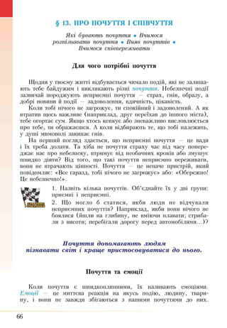 §13. ПРО ПОЧУТТЯ І СПІВЧУТТЯ
Які бувають почуття • Вчимося
розпізнавати почуття • Вияв почуттів •
Вчимося співпереживати
Для чого потрібні почуття
Щодня у твоєму житті відбувається чимало подій, які не залиша­
ють тебе байдужим і викликають різні почуття. Небезпечні події
зазвичай породжують неприємні почуття — страх, гнів, образу, а
добрі новини й події — задоволення, вдячність, цікавість.
Коли тобі нічого не загрожує, ти спокійний і задоволений. А як
втратив щось важливе (наприклад, друг переїхав до іншого міста),
тебе огортає сум. Якщо хтось кепкує або зневажливо висловлюється
про тебе, ти ображаєшся. А коли відбирають те, що тобі належить,
у душі мимоволі закипає гнів.
На перший погляд здається, що неприємні почуття — це вади
і їх треба долати. Та хіба не почуття страху час від часу попере­
джає нас про небезпеку, втримує від необачних кроків або змушує
швидко діяти? Від того, що такі почуття неприємно переживати,
вони не втрачають цінності. Почуття — це неначе пристрій, який
повідомляє: «Все гаразд, тобі нічого не загрожує» або: «Обережно!
Це небезпечно!».
1. Назвіть кілька почуттів. Об’єднайте їх у дві групи:
приємні і неприємні.
2. Що могло б статися, якби люди не відчували
неприємних почуттів? Наприклад, якби вони нічого не
боялися (йшли на глибину, не вміючи плавати; стриба­
ли з висоти; перебігали дорогу перед автомобілями...)?
Почуття допомагають людям
пізнавати світ і краще пристосовуватися до нього.
Почуття та емоції
Коли почуття є швидкоплинними, їх називають емоціями.
Емоції — це миттєва реакція на якусь подію, людину, твари­
ну, і вони не завжди збігаються з нашими почуттями до них.
66
 
