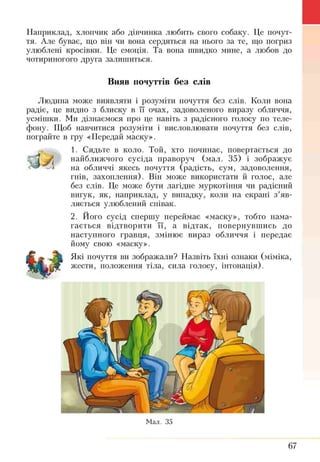 Наприклад, хлопчик або дівчинка любить свого собаку. Це почут­
тя. Але буває, що він чи вона сердяться на нього за те, що погриз
улюблені кросівки. Це емоція. Та вона швидко мине, а любов до
чотириногого друга залишиться.
Вияв почуттів без слів
Людина може виявляти і розуміти почуття без слів. Коли вона
радіє, це видно з блиску в її очах, задоволеного виразу обличчя,
усмішки. Ми дізнаємося про це навіть з радісного голосу по теле­
фону. Щоб навчитися розуміти і висловлювати почуття без слів,
пограйте в гру «Передай маску».
1. Сядьте в коло. Той, хто починає, повертається до
найближчого сусіда праворуч (мал. 35) і зображує
на обличчі якесь почуття (радість, сум, задоволення,
гнів, захоплення). Він може використати й голос, але
без слів. Це може бути лагідне муркотіння чи радісний
вигук, як, наприклад, у випадку, коли на екрані з’яв­
ляється улюблений співак.
2. Його сусід спершу переймає «маску», тобто нама­
гається відтворити її, а відтак, повернувшись до
наступного гравця, змінює вираз обличчя і передає
йому свою «маску».
Які почуття ви зображали? Назвіть їхні ознаки (міміка,
жести, положення тіла, сила голосу, інтонація).
Мал. 35
67
 