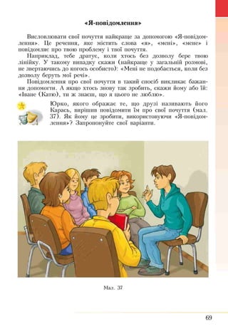 «Я-повідомлення»
Висловлювати свої почуття найкраще за допомогою «Я-повідом­
лення». Це речення, яке містить слова «я», «мені», «мене» і
повідомляє про твою проблему і твої почуття.
Наприклад, тебе дратує, коли хтось без дозволу бере твою
лінійку. У такому випадку скажи (найкраще у загальній розмові,
не звертаючись до когось особисто): «Мені не подобається, коли без
дозволу беруть мої речі».
Повідомлення про свої почуття в такий спосіб викликає бажан­
ня допомогти. А якщо хтось знову так зробить, скажи йому або їй:
«Іване (Катю), ти ж знаєш, що я цього не люблю».
Юрко, якого ображає те, що друзі називають його
Карась, вирішив повідомити їм про свої почуття (мал.
37). Як йому це зробити, використовуючи «Я-повідом­
лення»? Запропонуйте свої варіанти.
Мал. 37
69
 