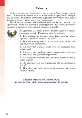 Співчуття
Співпереживання, співчуття — це те, що робить людину люди­
ною. Це вміння поставити себе на місце іншого, зрозуміти і відчути
те, що й він. Ти можеш навчитися відчувати внутрішній світ людей
іншої статі, віку, віри, культури і виховання.
Це вміння допоможе тобі побачити світ о ч и м а цих людей, і ти
зрозумієш, який він цікавий і багатогранний. Це також допоможе
ладнати з батьками, вчителями і знаходити друзів.
Об’єднайтесь у 7 груп. Уявіть почуття одного із запро­
понованих людей. Розкажіть про це у класі.
1. Що відчувають батьки, коли їхня дитина затри­
мується і вони не знають, де вона?
2. Що вони відчувають, коли їхня донька чи син
ВІДМОВЛЯЄТЬСЯ допомогти?
3. Що відчуває учитель, коли учні не слухають його
пояснення?
4. Що відчуває прибиральниця, коли хтось заходить
до школи у забруднених черевиках?
5. Що відчуває хлопчик або дівчинка першого дня у
новій школі?
6. Що відчуває той, кого дражнять або не приймають
У гру?
7. Що відчуває той, кому незаслужено поставили
низьку оцінку?
Завжди стався до людей так,
як ти хочеш, щоб вони ставилися до тебе.
70
 