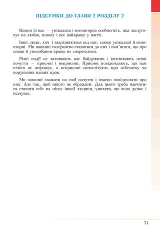 ПІДСУМКИ ДО ГЛАВИ 2 РОЗДІЛУ 2
Кожен із нас — унікальна і неповторна особистість, яка заслуго­
вує на любов, повагу і все найкраще у житті.
Інші люди, хоч і відрізняються від нас, також унікальні й непо­
вторні. Ми повинні толерантно ставитися до них і пам’ятати, що про
смаки й уподобання краще не сперечатися.
Різні події не залишають нас байдужими і викликають певні
почуття — приємні і неприємні. Приємні повідомляють, що нам
нічого не загрожує, а неприємні сигналізують про небезпеку чи
порушення наших прав.
Ми повинні зважати на свої почуття і вчасно повідомляти про
них. Але так, щоб нікого не ображати. Для цього треба навчити­
ся ставити себе на місце іншої людини, уявляти, що вона думає і
відчуває.
71
 