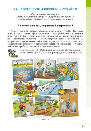 Рух у житті школяра •
Вибір спортивної секції • Обережно: екстрим! •
Невідкладна допомога при спортивних травмах
Як стати сильним, спритним і витривалим?
А ще струнким, гарним, сміливим, упевненим у собі? Відповідь
проста: треба робити фізичні вправи. Вони розвивають у людини
певні якості: біг — витривалість та швидкість, гімнастичні впра­
ви — гнучкість, атлетичні — силу, спортивні ігри — спритність. А
всі разом гартують волю, зміцнюють характер, додають хоробрості.
Це необхідно кожному у щоденному житті, та найбільше — у ситу­
ації, коли треба рятувати своє або чиєсь життя.
Розглянь мал. 38. Які вправи допомогли дітям врятувати­
ся від небезпек? З ’єднай цифри з відповідними літерами.
§ 14. ХОЧЕШ БУТИ ЗДОРОВИМ — РУХАЙСЯ!
Мал. 38
73
 