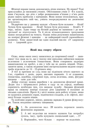 Фізичні вправи також допомагають дітям вчитися. Не віриш? Тоді
прислухайся до висновків учених. Обстеживши учнів 3 —6-х класів,
вони з’ясували, що діти з добре розвішеними м’язами у п’ять разів
рідше мають проблеми з навчанням. Вони менше втомлюються, кра­
ще організовують свій час, уміють зосереджуватися на досягненні
результату.
Недаремно ще у давнину казали: «Хочеш бути сильним — бігай!
Хочеш бути красивим — бігай! Хочеш бути розумним — бігай!» У
міру, звісно. Адже твору на біговій доріжці не натгитттеттт і до кон­
трольної не підготуєшся. Та й після кількагодинного тренування
важко зосередитися на чомусь. Однак зміна розумових навантажень
на помірні фізичні і навпаки — це найкращий спосіб гармонійного
розвитку. Тому запам’ятай ще один відомий вислів: «У здоровому
тілі — здоровий дух».
Який вид спорту обрати
Отже, якщо маєш змогу записатися до спортивної секції — запи­
шись! Але зваж на те, що у твоєму віці шкідливо займатися важкою
атлетикою і атлетичною гімнастикою. Вони створюють надмірне
навантаження на хребет, а він у тебе ще не досить міцний. Отже,
заняття цими, а також модними нині екстремальними видами спорту
треба відкласти до 14—15-річного віку.
З тієї ж причини не слід поки що піднімати нічого важчого за
5 кг, стрибати з дахів, дерев, високих парканів. А от плавання,
гімнастика, аеробіка, спортивні ігри, легка атлетика, лижі, фігурне
катання — саме для тебе.
Добру статуру можна виробити і за допомогою фізичної праці.
Додає сил і витривалості робота в саду та на городі, неабияка
спритність необхідна тим, хто випасає худобу. Завдяки фізичній
праці на свіжому повітрі сільські діти здоровіші й сильніші за
міських однолітків. Проте й у місті можна дати роботу м’язам, якщо
не цуратися домашніх справ, підніматися сходами, а не ліфтом, яко­
мога більше ходити пішки.
Та особливо корисні, звісно, ранкова зарядка й уроки фізкульту­
ри. Також неодмінно навчись танцювати.
1. За допомогою мал. 39 назвіть переваги занять
фізичними вправами.
2. А які недоліки ви можете назвати (це потребує
зусиль, часу, треба купувати спеціальний одяг, ...)?
3. Порівняйте, чого більше — переваг чи недоліків.
74
 