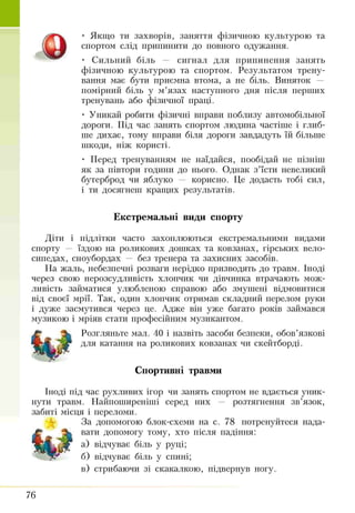 ■ Якщо ти захворів, заняття фізичною культурою та
спортом слід припинити до повного одужання.
• Сильний біль — сигнал для припинення занять
фізичною культурою та спортом. Результатом трену­
вання має бути приємна втома, а не біль. Виняток —
помірний біль у м’язах наступного дня після перших
тренувань або фізичної праці.
• Уникай робити фізичні вправи поблизу автомобільної
дороги. Під час занять спортом людина частіше і глиб­
ше дихає, тому вправи біля дороги завдадуть їй більше
шкоди, ніж користі.
• Перед тренуванням не наїдайся, пообідай не пізніш
як за півтори години до нього. Однак з’їсти невеликий
бутерброд чи яблуко — корисно. Це додасть тобі сил,
і ти досягнеш кращих результатів.
Екстремальні види спорту
діти і підлітки часто захоплюються екстремальними видами
спорту — їздою на роликових дошках та ковзанах, гірських вело­
сипедах, сноубордах — без тренера та захисних засобів.
На жаль, небезпечні розваги нерідко призводять до травм. Іноді
через свою нерозсудливість хлопчик чи дівчинка втрачають мож­
ливість займатися улюбленою справою або змушені відмовитися
від своєї мрії. Так, один хлопчик отримав складний перелом руки
і дуже засмутився через це. Адже він уже багато років займався
музикою і мріяв стати професійним музикантом.
Розгляньте мал. 40 і назвіть засоби безпеки, обов’язкові
для катання на роликових ковзанах чи скейтборді.
Спортивні травми
Іноді під час рухливих ігор чи занять спортом не вдається уник­
нути травм. Найпоширеніші серед них — розтягнення зв’язок,
забиті місця і переломи.
За допомогою блок-схеми на с. 78 потренуйтеся нада­
вати допомогу тому, хто після падіння:
а) відчуває біль у руці;
б) відчуває біль у спині;
в) стрибаючи зі скакалкою, підвернув ногу.
Ѳ
76
 