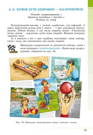 § 15. ХОЧЕШ БУТИ ЗДОРОВИМ — ЗАГАРТОВУЙСЯ!
Методи загартовування •
Правила поведінки в басейні •
Розваги на льоду
Незагартований школяр є легкою «здобиччю» для інфекцій. А
варто пропустити кілька днів у школі — і вже доводиться надолу­
жувати. Роботи більше, а сил після хвороби менше. З ’являється
втома, відтак — перевтома, потім знову хвороба. Виникає своєрідне
замкнене коло.
Та в кожного з нас є троє надійних помічників: свіже повітря,
сонце і вода, які допомагають нам менше хворіти.
Процедури оздоровлення за допомогою повітря, сонця і
води називають загартовуванням. Назви види загарто­
вування, зображені на мал. 46.
Мал. 46. Процедури загартовування сонцем, повітрям і водою
79
 