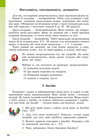 Поступовість, систематичність, дозованість
Для тих, хто вирішив загартовуватися, існує відповідна формула.
Перша її складова — поступовість. Тобто слід починати з най­
простішого: умивання прохолодною водою, повітряних або соняч­
них ванн. Обтирання чи обливання почни з такої температури води,
яка тобі приємна, і поступово знижуй її до 18 —20 градусів.
Друга складова — систематичність. Вона означає, що загарто­
вуватися треба регулярно. Якщо ти захворів або з іншої причини
перервав процедури, то потім знову маєш звикати до них.
Третя складова — дозованість. Тобто процедури загартовування
мають бути нетривалими. З 5 —10 хвилин слід розпочинати сонячні
ванни, а купання або інттті водні процедури — з 1—2 хвилин.
Через деякий час помітиш, що став менше мерзнути, а отже,
можна вдягатися легше. Але не перестарайся, в усьому знай міру.
Не можна загартовуватися під час хвороби. Не почи­
най загартовуватись, якщо вдома холодно або відчу­
ваєш, що змерз.
Вибери те, що належить до процедур загартовування:
а) умивання холодною водою;
б) три порції морозива на сніданок;
в) обтирання мокрим рушником;
г) ходіння в мокрому взутті.
У басейні
Плавання є одним із найкорисніших видів руху та одним із най­
приємніших видів загартовування. Воно знімає втому і поліпшує
настрій. Це також чудовий спосіб формування постави. Якщо поруч
з твоїм домом є басейн, ти можеш займатися плаванням і взимку.
Але пам’ятай, що басейн — спільна ванна для багатьох людей.
1. Які речі треба взяти з собою, коли йдеш до басейну
(мал. 47)?
2. Для чого вони необхідні? Зокрема, гумові капці
потрібні для того, щоб запобігти зараженню грибком.
3. Назвіть правила поведінки в басейні. Перевірте себе
за допомогою пам’ятки на с. 172.
4. Чому заборонено бігати бортиком басейну?
Q
80
 