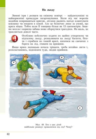 На льоду
Зимові ігри і розваги на свіжому повітрі — найдоступніші та
найкорисніші процедури загартовування. Коли під час морозів
водойми покриваються кригою, дітлахи радіють нагоді влаштувати
ковзанку чи пограти в хокей. Але це безпечно лише за умови, що
крига міцна. Тобто коли її товщина більш як 15 сантиметрів. Інак­
ше весела і корисна забава може обернутися трагедією. На жаль, це
трапляється доволі часто.
Особливо небезпечно ходити по щойно утвореному чи
підталому льоду, розпалювати на льоду багаття, біга­
ти і стрибати по тонкій кризі, кататися на санчатах з
берега на лід, ставати на крижини.
Якщо крига зненацька почала тріщати, треба негайно лягти і,
розпластавшись, відповзати туди, звідки прийшов.
Мал. 48. Хто з цих дітей
найбільше ризикує провалитися під лід? Чому?
82
 