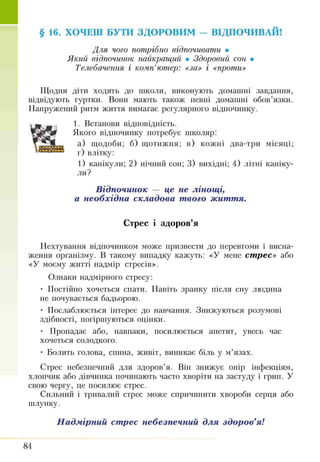 § 16. ХОЧЕШ БУТИ ЗДОРОВИМ — ВІДПОЧИВАЙ!
Для чого потрібно відпочивати •
Який відпочинок найкращий • Здоровий сон •
Телебачення і комп’ютер: «за» і «проти»
ТІТодня діти ходять до школи, виконують домашні завдання,
відвідують гуртки. Вони мають також певні домашні обов’язки.
Напружешій ритм життя вимагає регулярного відпочинку.
1. Встанови відповідність.
Якого відпочинку потребує школяр:
а) щодоби; б) щотижня; в) кожні два-три місяці;
г) влітку:
1) канікули; 2) нічний сон; 3) вихідні; 4) літні каніку­
ли?
В ідпочинок — це не лін о щ і,
а необхід на скла д о ва т вого ж иття.
Стрес і здоров’я
Нехтування відпочинком може призвести до перевтоми і висна­
ження організму. В такому випадку кажуть: «У мене ст рес» або
«У моєму житті надмір стресів».
Ознаки надмірного стресу:
• Постійно хочеться спати. Навіть зранку після сну людина
не почувається бадьорою.
• Послаблюється інтерес до навчання. Знижуються розумові
здібності, погіршуються оцінки.
• Пропадає або, навпаки, посилюється апетит, увесь час
хочеться солодкого.
• Болить голова, спина, живіт, виникає біль у м’язах.
Стрес небезпечний для здоров’я. Він знижує опір інфекціям,
хлопчик або дівчинка починають часто хворіти на застуду і гріш. У
свою чергу, це посилює стрес.
Сильний і тривалий стрес може спричинити хвороби серця або
шлунку.
Н ад м ірний ст рес небезпечний д л я зд о р о в’я!
84
 