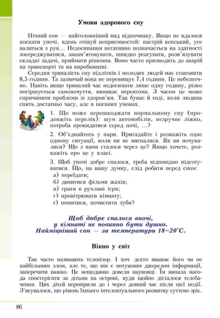 Умови здорового сну
Нічний сон — найголовніший вид відпочинку. Якщо не вдалося
поспати уночі, вдень очікуй неприємностей: настрій кепський, усе
валиться з рук... Недосипання негативно позначається на здатності
зосереджуватися, запам’ятовувати, швидко реагувати, розв’язувати
складні задачі, приймати рішення. Воно часто призводить до аварій
на транспорті та на виробництві.
Середня тривалість сну підлітків і молодих людей має становити
8,5 години. Та зазвичай вона не перевищує 7,4 години. Це небезпеч­
но. Навіть якщо тривалий час недосипати лише одну годину, різко
погіршується самопочуття, виникає перевтома. З часом це може
спричинити проблеми зі здоров’ям. Так буває й тоді, коли людина
спить достатньо часу, але в поганих умовах.
1. Що може перешкоджати нормальному сну (про­
довжіть перелік): шум автомобілів, незручне ліжко,
потреба прокидатися серед ночі, ...?
2. Об’єднайтесь у пари. Пригадайте і розкажіть одне
одному ситуації, коли ви не виспалися. Як ви почува­
лися? Що з вами сталося через це? Якщо хочете, роз­
кажіть про це у класі.
3. Щоб уночі добре спалося, треба відповідно підготу­
ватися. Що, на вашу думку, слід робити перед сном:
а) переїдати;
б) дивитися фільми жахів;
в) грати в рухливі ігри;
г) провітрювати кімнату;
ґ) помитися, почистити зуби?
Щоб добре спалося вночі,
у кімнаті не повинно бути душно.
Найміцніший сон — за температури 18-20°С.
Вікно у світ
Так часто називають телевізор. І хоч дехто вважає його чи не
найбільшим злом, але те, що він є потужним джерелом інформації,
заперечити важко. Це нещодавно довели науковці. їм випала наго­
да спостерігати за дітьми на острові, куди щойно дісталося телеба­
чення. Цих дітей перевірили до і через деякий час після цієї події.
З ’ясувалося, що рівень їхнього інтелектуального розвитку суттєво зріс.
86
 