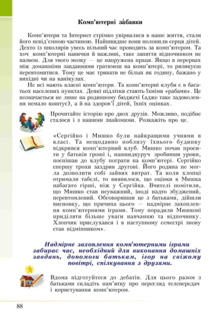 Комп’ютерні забавки
Комп’ютери та Інтериет стрімко увірвалися в наше життя, стали
його невід’ємною частиною. Найшвидше вош полонили серця дітей.
Дехто із школярів увесь вільний час проводить за комп’ютером. Та
хоч комп’ютерні навички й важливі, таке заняття відпочинком не
назвеш. Для твого мозку — це напружена праця. Якщо в перервах
між домашніми завданнями гратимеш на комп’ютері, то ризикуєш
перевтомитися. Тому це має тривати не більш як годину, бажано у
вихідні чи на канікулах.
Не всі мають власні комп’ютери. Та комп’ютерні клуби є в бага­
тьох населених пунктах. Деякі підлітки стають їхніми «рабами». Це
позначається не лише на родинному бюджеті (адже таке задоволен­
ня немало коштує), а й на здоров’ї дітей, їхніх оцінках.
Прочитайте історію про двох друзів. Можливо, подібне
сталося і з вашими знайомими. Розкажіть про це.
«Сергійко і Мишко були найкращими учнями в
класі. Та нещодавно поблизу їхнього будинку
відкрився комп’ютерний клуб. Мишко почав проси­
ти у батьків гроші і, нашвидкуруч зробивши уроки,
поспішав до клубу пограти на комп’ютері. Сергійко
спершу трохи заздрив другові. Його родина не мог­
ла дозволити собі зайвих витрат. Та коли хлопці
отримали табелі, то виявилося, що оцінки в Мишка
набагато гірші, ніж у Сергійка. Вчителі помітили,
що Мишко став неуважний, іноді надто збуджений,
перевтомлений. Обговоривши це з батьками, дійшли
висновку, що причина цього — надмірне захоплен­
ня комп’ютерними іграми. Тому порадили Мишкові
приділяти більше уваги навчанню та відпочинку.
Хлопчик прислухався і в наступному семестрі знову
став відмінником».
Надмірне захоплення комп’ютерними іграми
забирає час, необхідний для виконання домашніх
завдань, допомоги бат ькам, ігор на свіж ому
повітрі, спілкування з друзями.
Вдома підготуйтеся до дебатів. Для цього разом з
батьками складіть пам’ятку про перегляд телепередач
і користування комп’ютером.
88
 