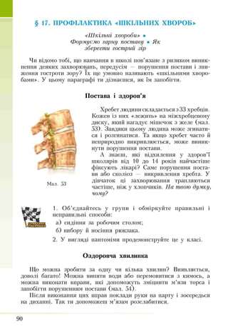 §17. ПРОФІЛАКТИКА «ШКІЛЬНИХ ХВОРОБ»
«Шкільні хвороби» •
Формуємо гарну поставу • Як
зберегти гострий зір
Чи відомо тобі, що навчання в школі пов’язане з ризиком виник­
нення деяких захворювань, передусім — порушення постави і зни­
ження гостроти зору? їх ще умовно називають «шкільними хворо­
бами». У цьому параграфі ти дізнаєшся, як їм запобігти.
Постава і здоров’я
Хребет людини складається з 33 хребців.
Кожен із них «лежить» на міжхребцевому
диску, який нагадує мішечок з желе (мал.
53). Завдяки цьому людина може згинати­
ся і розгинатися. Та якщо хребет часто й
неприродно викривлюється, може виник­
нути порушення постави.
А знаєш, які відхилення у здоров’ї
школярів від 10 до 14 років найчастіше
фіксують лікарі? Саме порушення поста­
ви або сколіоз — викривлення хребта. У
дівчаток ці захворювання трапляються
частіше, ніж у хлопчиків. На твою думку,
чому?
1. Об’єднайтесь у групи і обміркуйте правильні і
неправильні способи:
а) сидіння за робочим столом;
б) вибору й носіння рюкзака.
2. У вигляді пантоміми продемонструйте це у класі.
Оздоровча хвилинка
Що можна зробити за одну чи кілька хвилин? Виявляється,
доволі багато! Можна випити води або перемовитися з кимось, а
можна виконати вправи, які допоможуть зміцнити м’язи торса і
запобігти порушенням постави (мал. 54).
Після виконання цих вправ поклади руки на парту і зосередься
на диханні. Так ти допоможеш м’язам розслабитися.
ж
Мал. 53
90
 