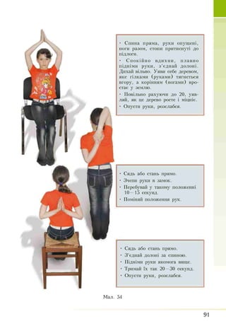 • Спина пряма, руки опущені,
ноги разом, стопи притиснуті до
підлоги.
• Спокійно вдихни, плавно
підніми руки, з’єднай Долоні.
Дихай вільно. Уяви себе деревом,
яке гілками (руками) тягнеться
вгору, а корінням (ногами) вро­
стає у землю.
• Повільно рахуючи до 20, уяв­
ляй, як це дерево росте і міцніє.
• Опусти руки, розслабся.
• Сядь або стань прямо.
• Зчепи руки в замок.
• Перебувай у такому положенні
10—15 секунд.
• Поміняй положення рук.
• Сядь або стань Прямо.
• З ’єднай долоні за спиною.
• Підніми руки якомога вище.
• Тримай їх так 20—30 секунд.
• Опусти руки, розслабся.
 