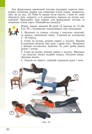 Для формування правильної постави школярам корисно вико­
нувати спеціальні вправи для зміцнення м’язів спини, наприклад,
такі, як на мал. 55. Роби їх щодня після школи, і вони не лише
збережуть твоє здоров’я, а й допоможуть вирости на кілька сан­
тиметрів! Пригадайте інші вправи для формування постави та
зміцнення м’язів торса. Обміняйтеся досвідом.
Кожну вправу виконуй ЗО разів (2 підходи по 15 або
т щ 3 по 10 з нетривалим перепочинком між підходами).
Vs* /ж 1■ Візьмися за спинку стільця і повільно нахиляй­
* ' ся вперед, вигинаючи спину. Утримуй це положення
5—10 секунд.
2. Стань на коліна, руками упрись у підлогу. Вдихни
й одночасно витягни ліву руку і праву ногу. Повернись
у вихідне положення, видихни. Те саме зроби іншою
рукою і ногою.
3. Стань на коліна, руками упрись у підлогу. Прогнись
і на зігнутих ліктях подайся вперед, імітуючи кішку.
Дихання вільне.
4. Лежачи на животі, піднімай одночасно руки і ноги.
Мал. 55
92
 