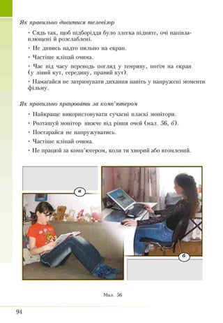 Як правильно дивитися телевізор
• Сядь так, щоб підборіддя було злегка підняте, очі напівза­
плющені й розслаблені.
• Не дивись надто пильно на екран.
• Частіше кліпай очима.
• Час від часу переводь погляд у темряву, потім на екран
(у лівий кут, середину, правий кут).
• Намагайся не затримувати дихання навіть у напружені моменти
фільму.
Як правильно працювати за комп’ютером
• Найкраще використовувати сучасні пласкі монітори.
• Розташуй монітор нижче від рівня очей (мал. 56, б).
• Постарайся не напружуватись.
• Частіше кліпай очима.
• Не працюй за комп’ютером, коли ти хворий або втомлений.
Мал. 56
94
 