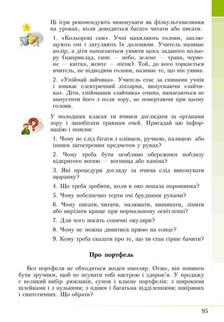 ТІЇ ігри рекомендують виконувати як фізкультхвилинки
на уроках, коли доводиться багато читати або писати.
1. «Кольорові сни». Учні нахиляють голови, заплю­
щують очі і затуляють їх долонями. Учитель називає
колір, а діти намагаються уявити щось заданого кольо­
ру (наприклад, синє — небо, зелене — трава, черво­
не — квітка, жовте — пісок). Той, до кого торкається
вчитель, не підводячи голови, називає те, що він уявив.
2. «Упіймай зайчика». Учитель стає за спинами учнів
і вмикає електричний ліхтарик, випускаючи «зайчи­
ка». Діти, спіймавши «зайчика» очима, намагаються не
випустити його з поля зору, не повертаючи при цьому
голови.
У молодших класах ти вчився доглядати за органами
зору і запобігати травмам очей. Пригадай цю інфор­
мацію і поясни:
1. Чому не слід бігати з олівцем, ручкою, палицею або
іншим загостреним предметом у руках?
2. Чому треба бути особливо обережним поблизу
відкритого вогню — вогнища або каміна?
3. Які процедури догляду за очима слід виконувати
щоранку?
4. Що треба зробити, коли в око попала порошинка?
5. Чому небезпечно терти очі брудними руками?
6. Чому писати, читати, малювати, вишивати, ліпити
або вирізати краще при нормальному освітленні?
7. Для чого носять сонячні окуляри?
8. Чому не можна дивитися прямо на сонце?
9. Кому треба сказати про те, що ти став гірше бачити?
Про портфель
Без портфеля не обходиться жоден школяр. Отже, він повинен
бути зручним, щоб не псувати тобі настрою і здоров’я. У продажу
є великий вибір рюкзаків, сумок і власне портфелів: з широкими
шлейками і з вузькими; з одним і багатьма відділеннями; шкіряних
і синтетичних. Що обрати?
95
 