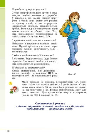 Портфель, сумку чи рюкзак?
Сумки і портфелі не дуже зручні й іноді
можуть навіть зашкодити здоров’ю.
У школярів, які носять важкий порт­
фель в одній руці, сумку або рюкзак
на одному плечі, згодом формується
неправильна постава, викривлюється
хребет. Тому слід обирати рюкзак, який
можна вдягати на обидва плеча. Тоді
вага рівномірніше розподіляється на
найсильніші м’язи тіла (мал. 57).
З вузькими шлейками чи з широкими?
Найкраще з широкими м’якими шлей­
ками. Вузькі врізаються в плечі, пере­
тискають судини, спричиняють біль і
заніміння рук.
З одним чи багатьма відділеннями?
З багатьма. Тоді у рюкзаку буде більше
порядку. Для всього знайдеться місце, і
вага розподілиться рівномірніше.
Ш кіряний чи синтетичний?
Краще синтетичний. Він дешевший і
значно легший. Це важливо! Щоб не
зашкодити собі, не перевантажуй рюк­
зак.
Мал. 57
Маса рюкзака не повинна перевищувати 15% твоєї
ваги, тобто має важити майже у 7 разів менше. Отже,
ір ь якщо хтось важить 35 кг, маса його рюкзака не повин­
на перевищувати 5 кг. Визнач максимальну масу для
щШ 9 твого рюкзака. Для цього свою вагу в кілограмах
поділи на 100 і помнож на 15.
Синтетичний рюкзак
з двома широкими м’якими шлейками і багатьма
відділеннями — найкращий вибір!
96
 