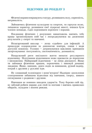 ПІДСУМКИ ДО РОЗДІЛУ з
Фізичні вправи покращують статуру, розвивають силу, спритність,
витривалість.
Займаючись фізичною культурою та спортом, ти гартуєш волю,
зміцнюєш характер, розвиваєш свої лідерські якості, вчишся бути
членом команди, гідно переживати перемоги і поразки.
Поєднання фізичних і розумових навантажень навчить тебе
краще організовувати свій час і зосереджуватися на досягненні
результатів у спорті та навчанні.
Незагартований школяр - легка «здобич» для інфекцій. А
процедури оздоровлення за допомогою повітря, сонця і води
доступні кожному. Головне - дотримуватися важливих принципів
загартовування: поступовість, систематичність, дозованість.
Напружений ритм шкільного життя вимагає регулярного
відпочинку. Нехтування відпочинком може призвести до перевтоми
і виснаження. Найкращий відпочинок - це зміна діяльності. Якщо
ти займався фізичною працею, перепочинь і виконуй домашні
завдання. Якщо, навпаки, довго сидів за книжками, рушай надвір,
пограй з друзями у рухливі ігри.
Не зловживай телевізором і комп’ютером! Надмірне захоплення
електронними забавками відволікає від навчання, спорту, живого
спілкування з родиною і друзями.
Навчання не повинно шкодити здоров’ю. Тому бережи свій зір,
не забувай робити вправи для очей та постави і навчись правильно
обирати, складати і носити рюкзак.
97
 