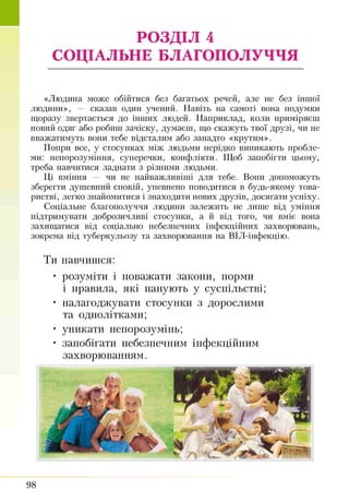 РОЗДІЛ 4
СОЦІАЛЬНЕ БЛАГОПОЛУЧЧЯ
«Людина може обійтися без багатьох речей, але не без іншої
людини», — сказав один учений. Навіть на самоті вона подумки
щоразу звертається до інших людей. Наприклад, коли приміряєш
новий одяг або робиш зачіску, думаєш, що скажуть твої друзі, чи не
вважатимуть вони тебе відсталим або занадто «крутим».
Попри все, у стосунках між людьми нерідко виникають пробле­
ми: непорозуміння, суперечки, конфлікти. Щоб запобігти цьому,
треба навчитися ладнати з різними людьми.
Ці вміння — чи не найважливіші для тебе. Вони допоможуть
зберегти душевний спокій, упевнено поводитися в будь-якому това­
ристві, легко знайомитися і знаходити нових друзів, досягати успіху.
Соціальне благополуччя людини залежить не лише від уміння
підтримувати доброзичливі стосунки, а й від того, чи вміє вона
захищатися від соціально небезпечних інфекційних захворювань,
зокрема від туберкульозу та захворювання на ВІЛ-інфекцію.
Ти навчишся:
• розуміти і поважати закони, норми
і правила, які панують у суспільстві;
• налагоджувати стосунки з дорослими
та однолітками;
• уникати непорозумінь;
• запобігати небезпечним інфекційним
захворюванням.
98
 