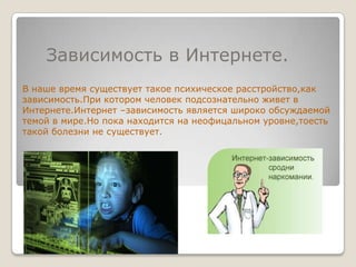     Зависимость в Интернете.В наше время существует такое психическое расстройство,как зависимость.При котором человек подсознательно живет в Интернете.Интернет –зависимость является широко обсуждаемой темой в мире.Но пока находится на неофицальном уровне,тоесть такой болезни не существует.