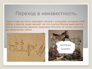 Переход в неизвестность.Часть к нам на почту приходят письма с ссылками на какие-либо сайты и многие люди заходят на эти ссылки.Вскоре выясняется что их компьютер заражен вирусами.Поэтому не нужно захолить на неизученые сайты.