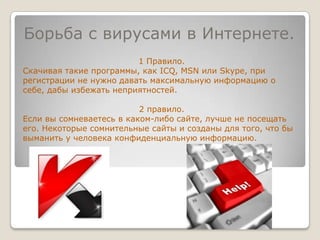 Борьба с вирусами в Интернете.1 Правило.Скачивая такие программы, как ICQ, MSN или Skype, при регистрации не нужно давать максимальную информацию о себе, дабы избежать неприятностей.2 правило.Если вы сомневаетесь в каком-либо сайте, лучше не посещать его. Некоторые сомнительные сайты и созданы для того, что бы выманить у человека конфиденциальную информацию.