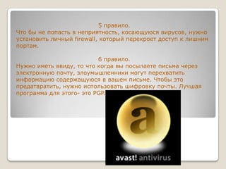 5 правило.Что бы не попасть в неприятность, косающуюся вирусов, нужно установить личный firewall, который перекроет доступ к лишним портам. 6 правило.Нужно иметь ввиду, то что когда вы посылаете письма через электронную почту, злоумышленники могут перехватить информацию содержащуюся в вашем письме. Чтобы это предатвратить, нужно использовать шифровку почты. Лучшая программа для этого- это PGP.