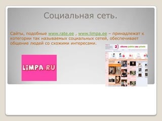 Социальная сеть.Сайты, подобные www.rate.ee , www.limpa.ee – принадлежат к котегории так называемых социальных сетей, обеспечивает общение людей со схожими интересами. 
