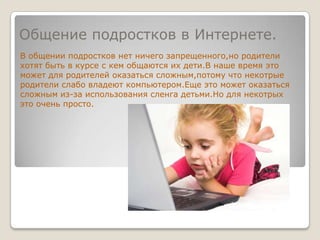 Общение подростков в Интернете.В общении подростков нет ничего запрещенного,но родители хотят быть в курсе с кем общаются их дети.В наше время это может для родителей оказаться сложным,потому что некотрые родители слабо владеют компьютером.Еще это может оказаться сложным из-за использования сленга детьми.Но для некотрых это очень просто.