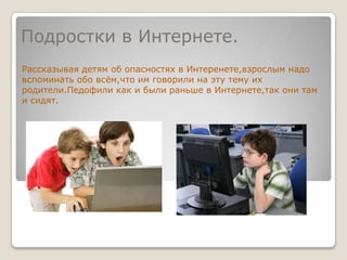Подростки в Интернете.Рассказывая детям об опасностях в Интеренете,взрослым надо вспоминать обо всём,что им говорили на эту тему их родители.Педофили как и были раньше в Интернете,так они там и сидят.