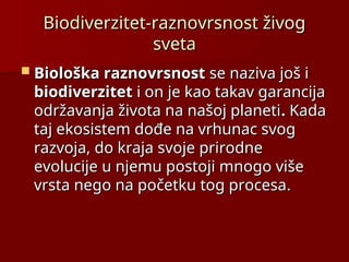 Biodiverzitet-raznovrsnost živog
Biodiverzitet-raznovrsnost živog
sveta
sveta
 Biološka raznovrsnost
Biološka raznovrsnost se naziva još i
se naziva još i
biodiverzitet
biodiverzitet i on je kao takav garancija
i on je kao takav garancija
održavanja života na našoj planeti
održavanja života na našoj planeti.
. Kada
Kada
taj ekosistem dođe na vrhunac svog
taj ekosistem dođe na vrhunac svog
razvoja, do kraja svoje prirodne
razvoja, do kraja svoje prirodne
evolucije u njemu postoji mnogo više
evolucije u njemu postoji mnogo više
vrsta nego na početku tog procesa
vrsta nego na početku tog procesa.
.
 