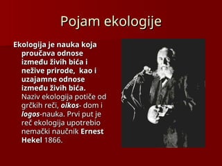 Pojam ekologije
Pojam ekologije
Ekologija je nauka koja
Ekologija je nauka koja
proučava odnose
proučava odnose
između živih bića i
između živih bića i
nežive prirode, kao i
nežive prirode, kao i
uzajamne
uzajamne odnose
odnose
između živih bića
između živih bića.
.
Naziv ekologija potiče od
Naziv ekologija potiče od
grčkih reči,
grčkih reči, oikos
oikos-
- dom i
dom i
logos
logos-nauka. Prvi put je
-nauka. Prvi put je
reč ekologija upotrebio
reč ekologija upotrebio
nemački naučnik
nemački naučnik Ernest
Ernest
Hekel
Hekel 1866
1866.
.
 