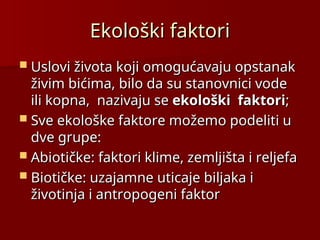 Ekološki faktori
Ekološki faktori
 Uslovi života koji omogućavaju opstanak
Uslovi života koji omogućavaju opstanak
živim bićima, bilo da su stanovnici vode
živim bićima, bilo da su stanovnici vode
ili kopna, nazivaju se
ili kopna, nazivaju se ekološki faktori
ekološki faktori;
;
 Sve ekološke faktore možemo podeliti u
Sve ekološke faktore možemo podeliti u
dve grupe:
dve grupe:
 Abiotičke:
Abiotičke: faktori klime, zemljišta i reljefa
faktori klime, zemljišta i reljefa
 Biotičke:
Biotičke: uzajamne uticaje biljaka i
uzajamne uticaje biljaka i
životinja i antropogeni faktor
životinja i antropogeni faktor
 
