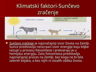 Klimatski faktori-Sunčevo
Klimatski faktori-Sunčevo
zračenje
zračenje
 Sunčevo zračenje
Sunčevo zračenje je najznačajniji izvor života na Zemlji.
je najznačajniji izvor života na Zemlji.
Sunce predstavlja neiscrpan izvor energije koju biljke
Sunce predstavlja neiscrpan izvor energije koju biljke
vezuje u procesu fotosinteze i pretvaraju je u
vezuje u procesu fotosinteze i pretvaraju je u
hemijsku energiju. Zato fotosinteza predstavlja
hemijsku energiju. Zato fotosinteza predstavlja
najznačajniji proces na Zemlji, bez koga ne bi bilo
najznačajniji proces na Zemlji, bez koga ne bi bilo
zelenih biljaka, a bez niji
zelenih biljaka, a bez nijih
h ni ostalih oblika života.
ni ostalih oblika života.
 