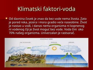 Klimatski faktori-voda
Klimatski faktori-voda
 Od davnina čovek je znao da bez vode nema života. Zato
Od davnina čovek je znao da bez vode nema života. Zato
je pored reka, jezera i mora gradio veće naseobine. Život
je pored reka, jezera i mora gradio veće naseobine. Život
je nastao u vodi, i danas nema organizma ni kopnenog
je nastao u vodi, i danas nema organizma ni kopnenog
ni vodenog čiji je život moguć bez vode. Voda čini oko
ni vodenog čiji je život moguć bez vode. Voda čini oko
70% našeg organizma. Univerzalan je rastvarač.
70% našeg organizma. Univerzalan je rastvarač.
 