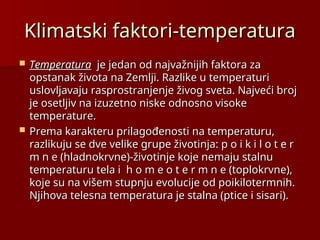 Klimatski faktori-temperatura
Klimatski faktori-temperatura
 Temperatura
Temperatura je jedan od najvažnijih faktora za
je jedan od najvažnijih faktora za
opstanak života na Zemlji. Razlike u temperaturi
opstanak života na Zemlji. Razlike u temperaturi
uslovljavaju rasprostranjenje živog sveta. Najveći broj
uslovljavaju rasprostranjenje živog sveta. Najveći broj
je osetljiv na izuzetno niske odnosno visoke
je osetljiv na izuzetno niske odnosno visoke
temperature.
temperature.
 Prema karakteru prilagođenosti na temperaturu,
Prema karakteru prilagođenosti na temperaturu,
razlikuju se dve velike grupe životinja: p o i k i l o t e r
razlikuju se dve velike grupe životinja: p o i k i l o t e r
m n e (hladnokrvne)-životinje koje nemaju stalnu
m n e (hladnokrvne)-životinje koje nemaju stalnu
temperaturu tela i h o m e o t e r m n e (toplokrvne),
temperaturu tela i h o m e o t e r m n e (toplokrvne),
koje su na višem stupnju evolucije od poikilotermnih.
koje su na višem stupnju evolucije od poikilotermnih.
Njihova telesna temperatura je stalna (ptice i sisari).
Njihova telesna temperatura je stalna (ptice i sisari).
 