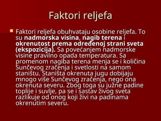 Faktori reljefa
Faktori reljefa
 Faktori reljefa obuhvataju osobine reljefa. To
Faktori reljefa obuhvataju osobine reljefa. To
su
su nadmorska visina
nadmorska visina,
, nagib terena
nagib terena i
i
okrenutost prema određenoj strani sveta
okrenutost prema određenoj strani sveta
(ekspozicija).
(ekspozicija). Sa povećanjem nadmorske
Sa povećanjem nadmorske
visine pravilno opada temperatura. Sa
visine pravilno opada temperatura. Sa
promenom nagiba terena menja se i količina
promenom nagiba terena menja se i količina
Sunčevog zračenja i svetlosti na samom
Sunčevog zračenja i svetlosti na samom
staništu. Staništa okrenuta jugu dobijaju
staništu. Staništa okrenuta jugu dobijaju
mnogo više Sunčevog zračenja, nego ona
mnogo više Sunčevog zračenja, nego ona
okrenuta severu. Zbog toga su južne padine
okrenuta severu. Zbog toga su južne padine
toplije i suvlje, pa se i sastav živog sveta
toplije i suvlje, pa se i sastav živog sveta
razlikuje od onog koji živi na padinama
razlikuje od onog koji živi na padinama
okrenutim severu.
okrenutim severu.
 