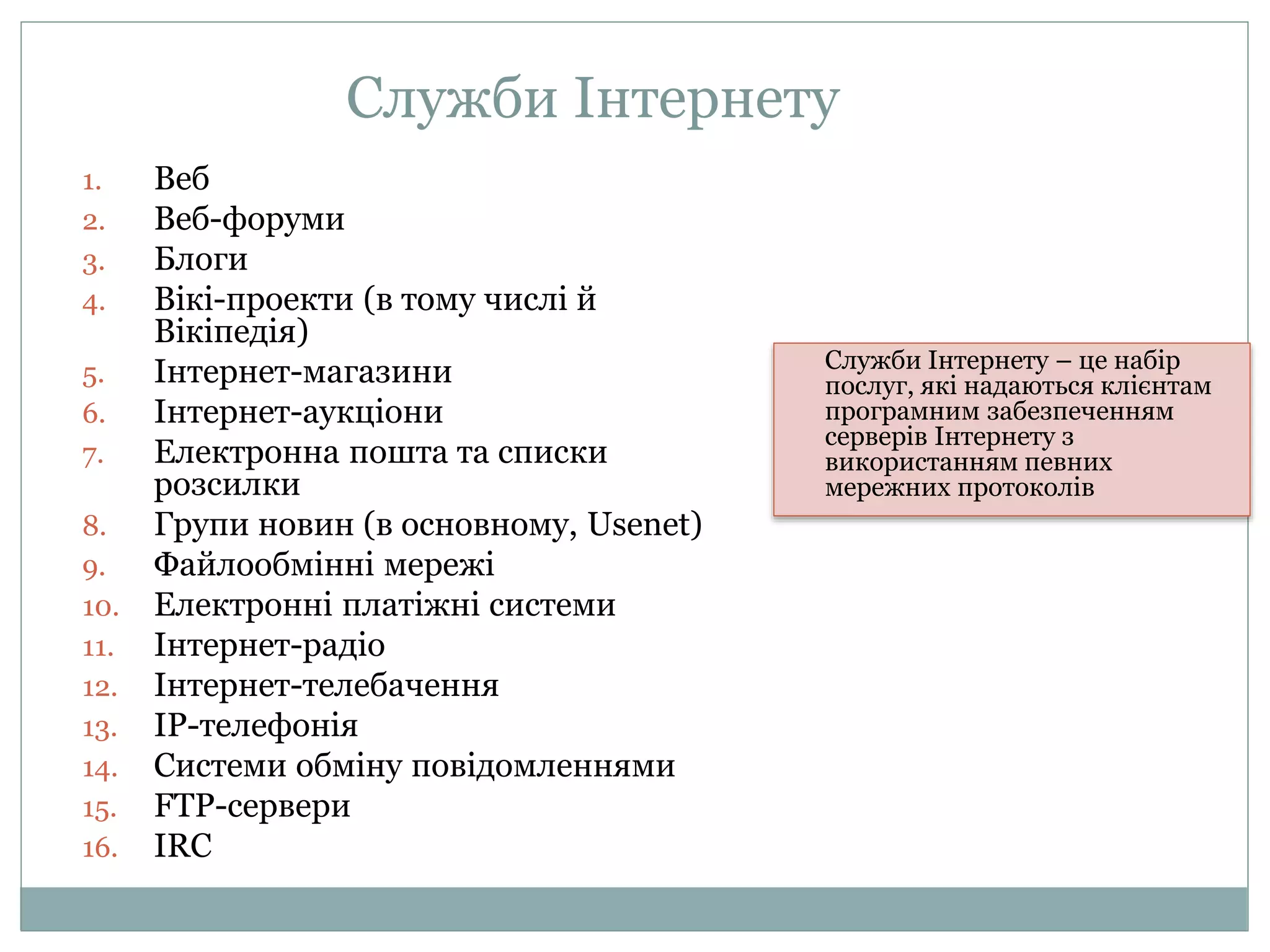 Служби Інтернету
1. Веб
2. Веб-форуми
3. Блоги
4. Вікі-проекти (в тому числі й
Вікіпедія)
5. Інтернет-магазини
6. Інтернет-аукціони
7. Електронна пошта та списки
розсилки
8. Групи новин (в основному, Usenet)
9. Файлообмінні мережі
10. Електронні платіжні системи
11. Інтернет-радіо
12. Інтернет-телебачення
13. IP-телефонія
14. Системи обміну повідомленнями
15. FTP-сервери
16. IRC
Служби Інтернету – це набір
послуг, які надаються клієнтам
програмним забезпеченням
серверів Інтернету з
використанням певних
мережних протоколів
 