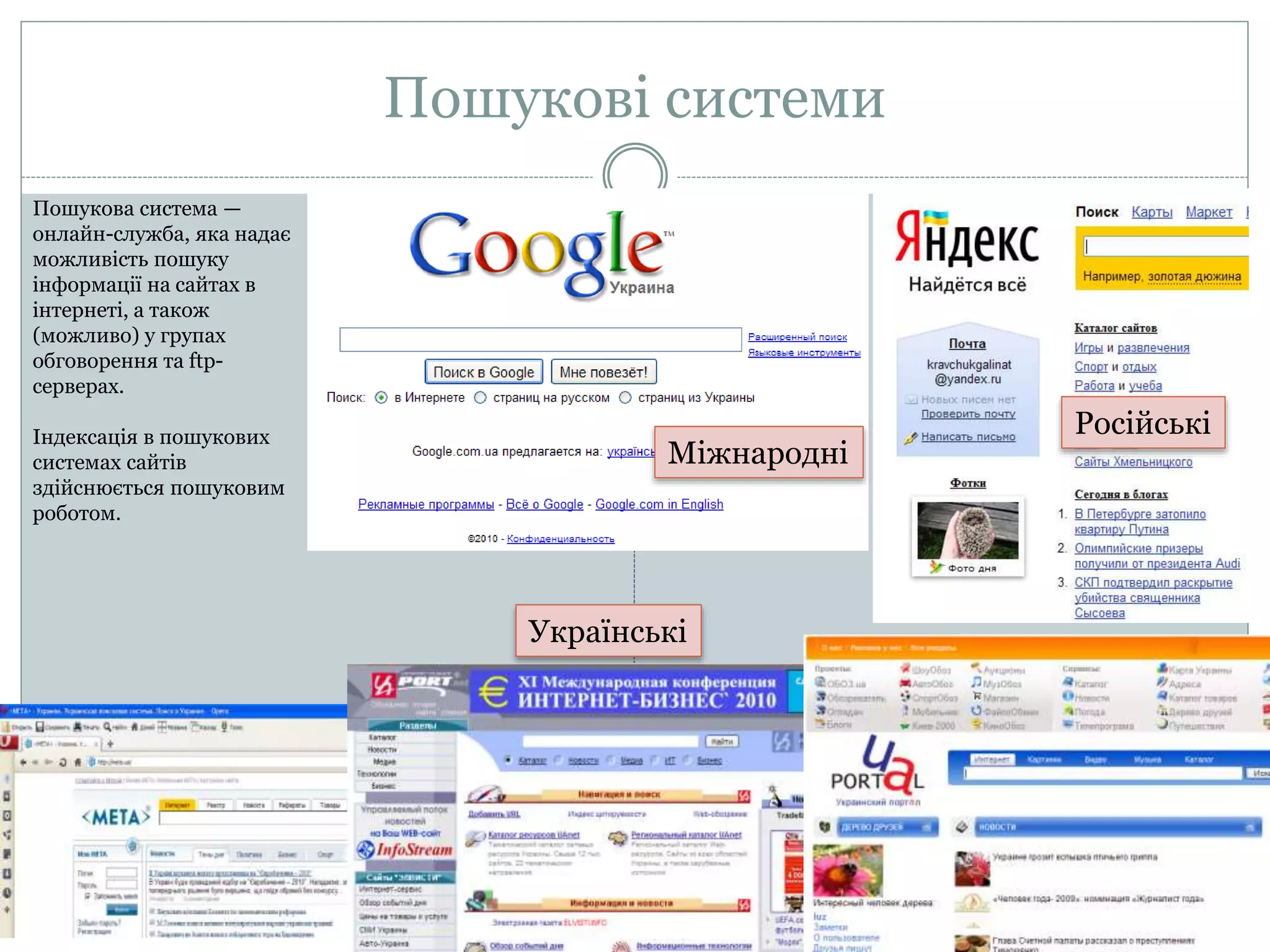 Пошукові системи
Пошукова система —
онлайн-служба, яка надає
можливість пошуку
інформації на сайтах в
інтернеті, а також
(можливо) у групах
обговорення та ftp-
серверах.
Індексація в пошукових
системах сайтів
здійснюється пошуковим
роботом.
Міжнародні
Російські
Українські
 