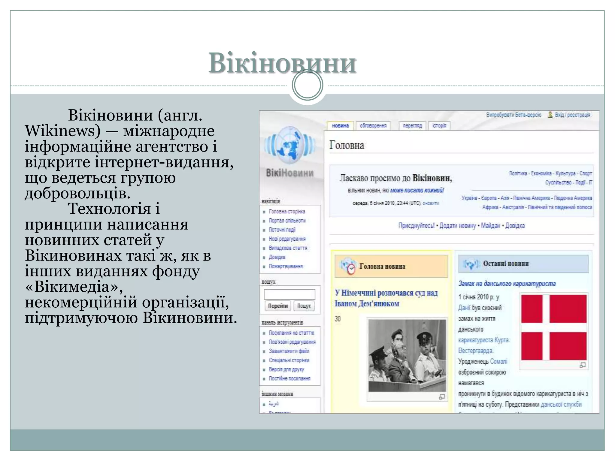 Вікіновини
Вікіновини (англ.
Wikinews) — міжнародне
інформаційне агентство і
відкрите інтернет-видання,
що ведеться групою
добровольців.
Технологія і
принципи написання
новинних статей у
Вікиновинах такі ж, як в
інших виданнях фонду
«Вікимедіа»,
некомерційній організації,
підтримуючою Вікиновини.
 